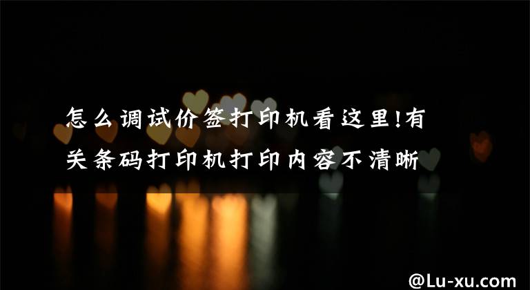 怎么调试价签打印机看这里!有关条码打印机打印内容不清晰的解决方法