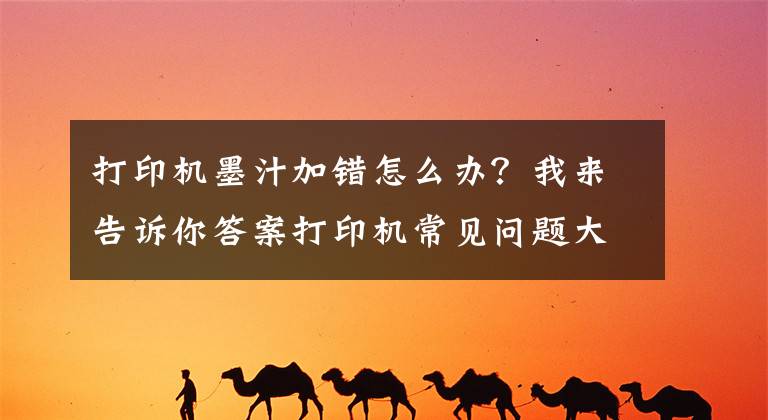 打印机墨汁加错怎么办？我来告诉你答案打印机常见问题大汇总（永久收藏）