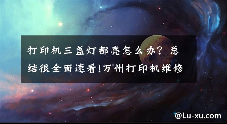 打印机三盏灯都亮怎么办？总结很全面速看!万州打印机维修，佳能，惠普，联想震旦等品牌打印机的维修、维护