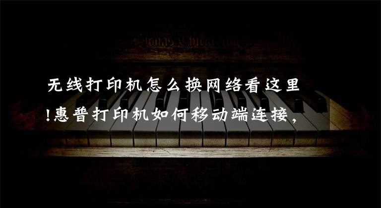 无线打印机怎么换网络看这里!惠普打印机如何移动端连接，无线打印