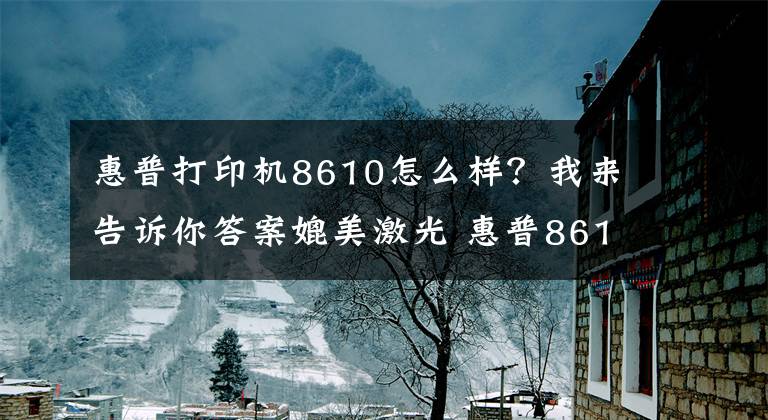 惠普打印机8610怎么样？我来告诉你答案媲美激光 惠普8610商用喷墨彩色一体机