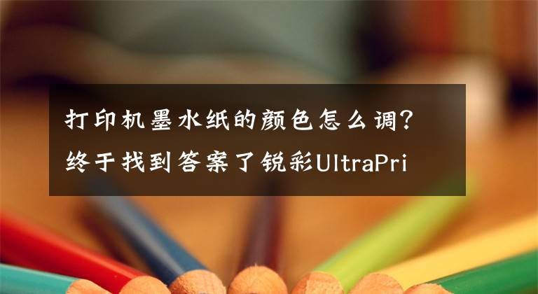 打印机墨水纸的颜色怎么调？终于找到答案了锐彩UltraPrint软件打印机校色