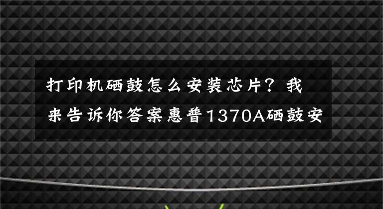 打印机硒鼓怎么安装芯片？我来告诉你答案惠普1370A硒鼓安装芯片后装机提示“ER11”问题解决