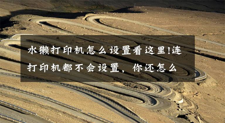水獭打印机怎么设置看这里!连打印机都不会设置，你还怎么在办公室混