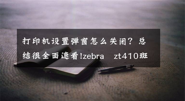 打印机设置弹窗怎么关闭？总结很全面速看!zebra zt410斑马打印机每次打印前出白纸怎么调？