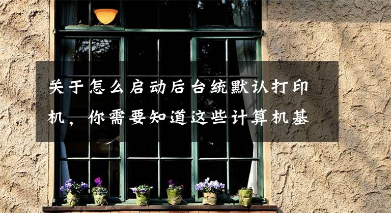 关于怎么启动后台统默认打印机，你需要知道这些计算机基本操作