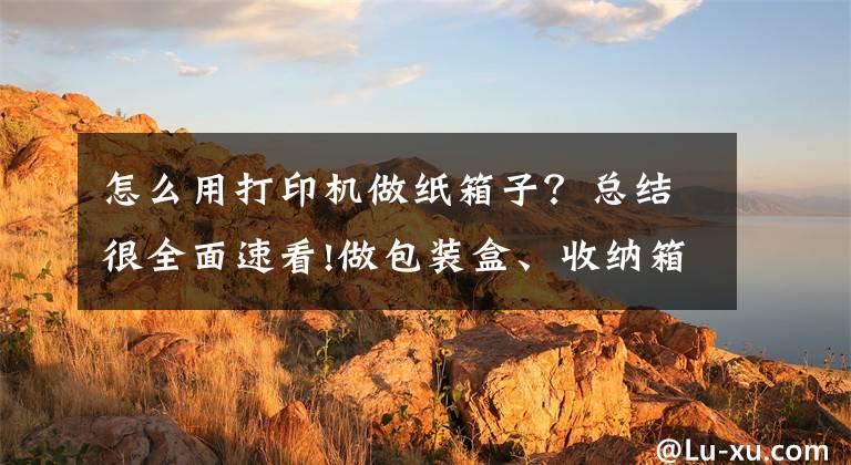 怎么用打印机做纸箱子？总结很全面速看!做包装盒、收纳箱还定制套件，没想到你是这样的3D打印