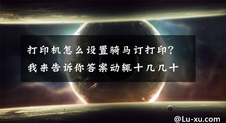 打印机怎么设置骑马订打印？我来告诉你答案动辄十几几十页的长文件文档怎样打印出来最省纸张还不影响阅读？