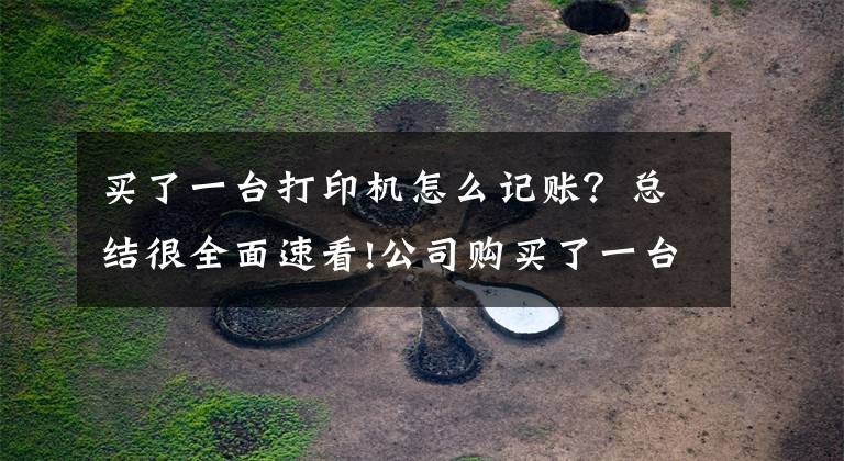 买了一台打印机怎么记账？总结很全面速看!公司购买了一台2000元的打印机，是直接计入“管理费用”还是计入“固定资产”？