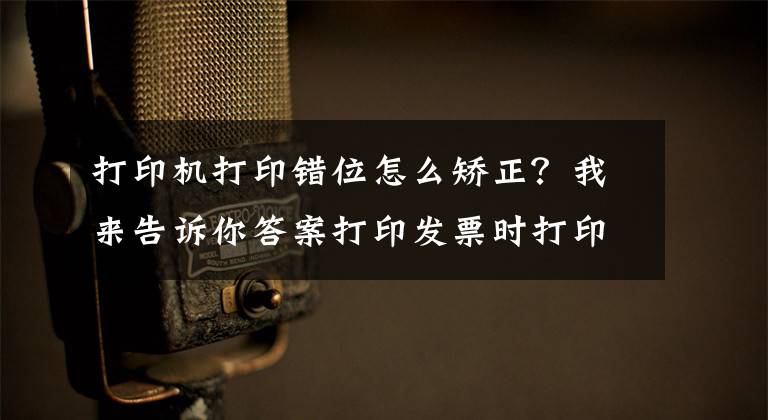 打印机打印错位怎么矫正？我来告诉你答案打印发票时打印内容有偏移？教你这样打印轻松解决问题