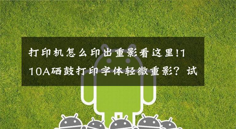 打印机怎么印出重影看这里!110A硒鼓打印字体轻微重影？试试看这一招