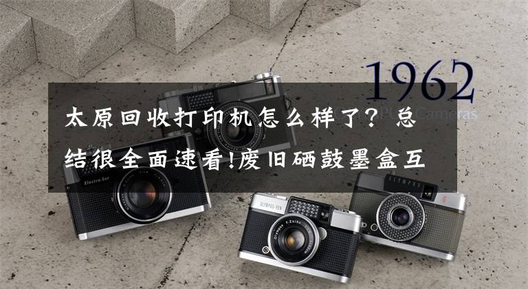 太原回收打印机怎么样了？总结很全面速看!废旧硒鼓墨盒互联网+回收成为独角兽