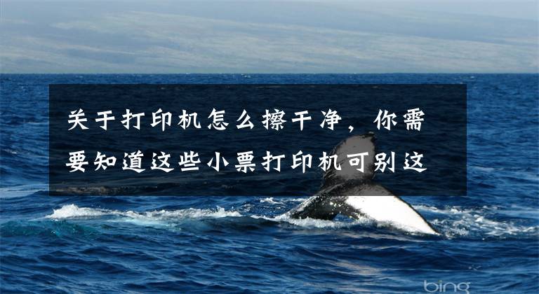 关于打印机怎么擦干净，你需要知道这些小票打印机可别这么用，容易坏！下