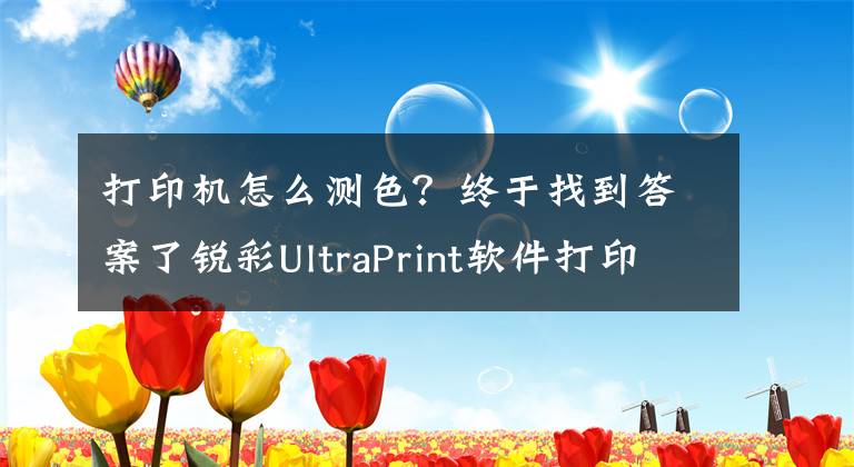 打印机怎么测色？终于找到答案了锐彩UltraPrint软件打印机校色