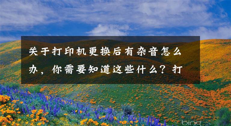 关于打印机更换后有杂音怎么办，你需要知道这些什么？打印机发生异响？怎么办？我来给你解答