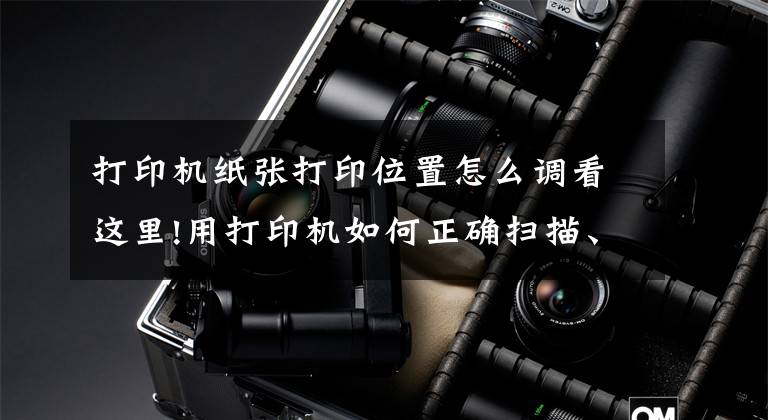打印机纸张打印位置怎么调看这里!用打印机如何正确扫描、复印证件？这几个实用技巧一看就懂