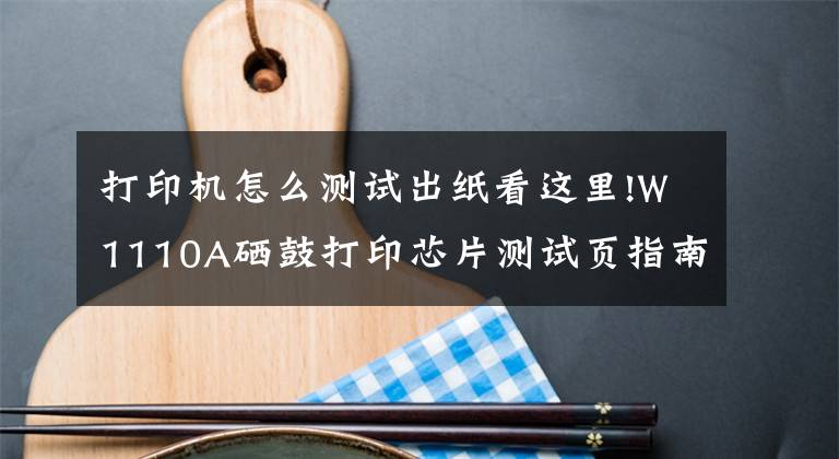 打印机怎么测试出纸看这里!W1110A硒鼓打印芯片测试页指南（可查看历史打印总页数）