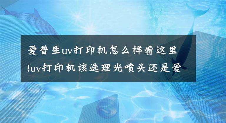 爱普生uv打印机怎么样看这里!uv打印机该选理光喷头还是爱普生喷头呢？