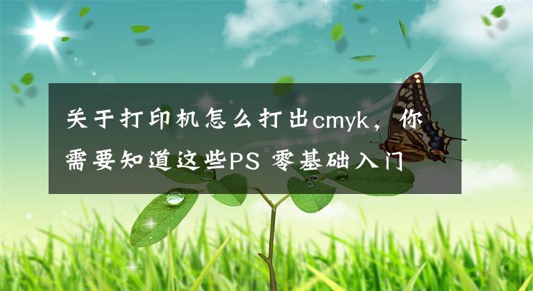关于打印机怎么打出cmyk，你需要知道这些PS 零基础入门 013：RGB 颜色模式，CMYK 颜色模式