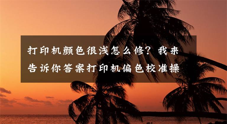 打印机颜色很浅怎么修？我来告诉你答案打印机偏色校准操作说明