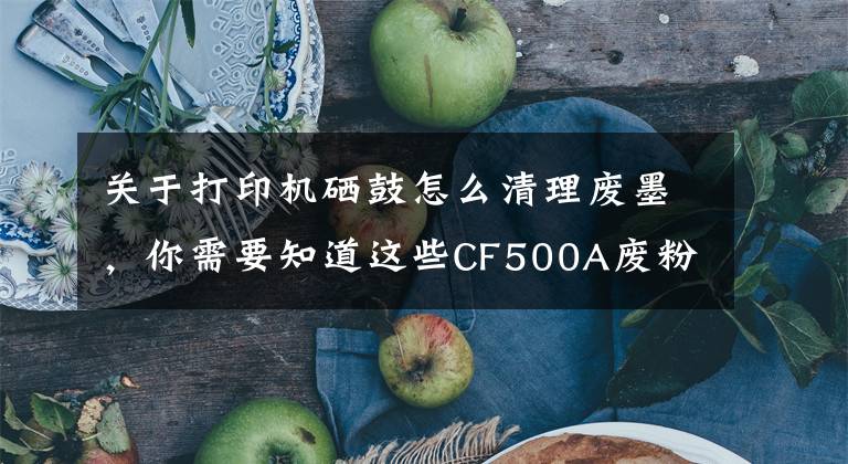 关于打印机硒鼓怎么清理废墨，你需要知道这些CF500A废粉满了怎么办？试试看这一招