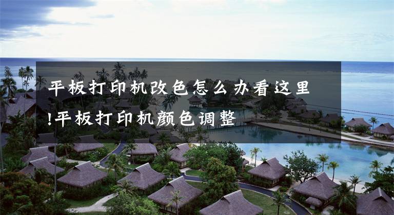 平板打印机改色怎么办看这里!平板打印机颜色调整
