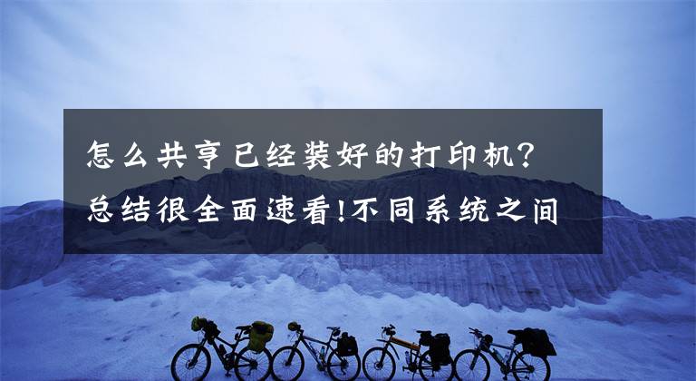怎么共亨已经装好的打印机？总结很全面速看!不同系统之间如何共享打印机，一分钟教会你