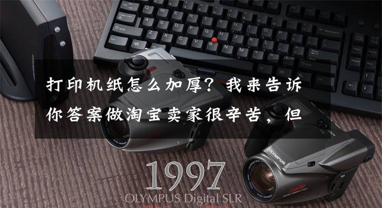 打印机纸怎么加厚？我来告诉你答案做淘宝卖家很辛苦，但是效率也很重要，比如用对纸、打印机