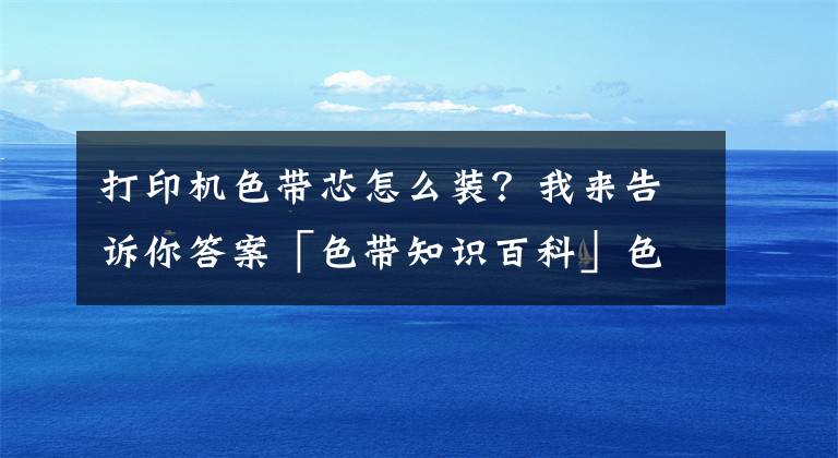 打印机色带芯怎么装？我来告诉你答案「色带知识百科」色带是什么 色带怎么换 色带安装图解