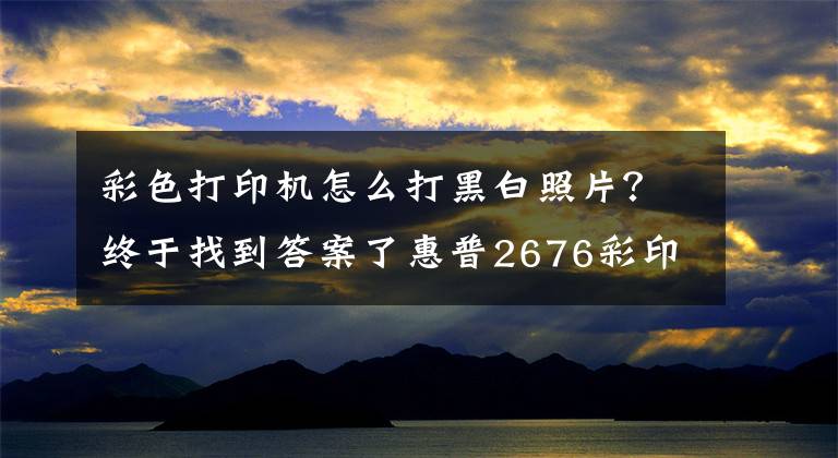 彩色打印机怎么打黑白照片？终于找到答案了惠普2676彩印换黑白操作