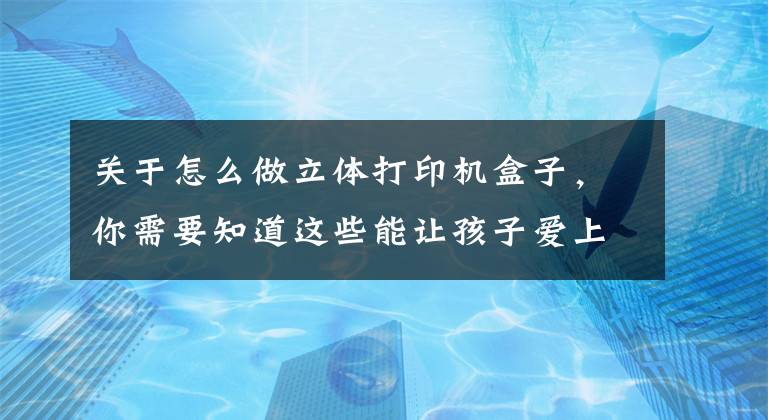 关于怎么做立体打印机盒子，你需要知道这些能让孩子爱上编程的3D打印“盒子”