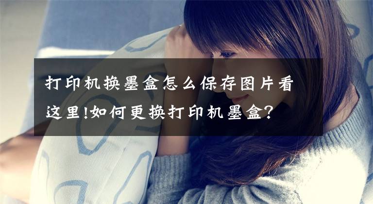 打印机换墨盒怎么保存图片看这里!如何更换打印机墨盒？