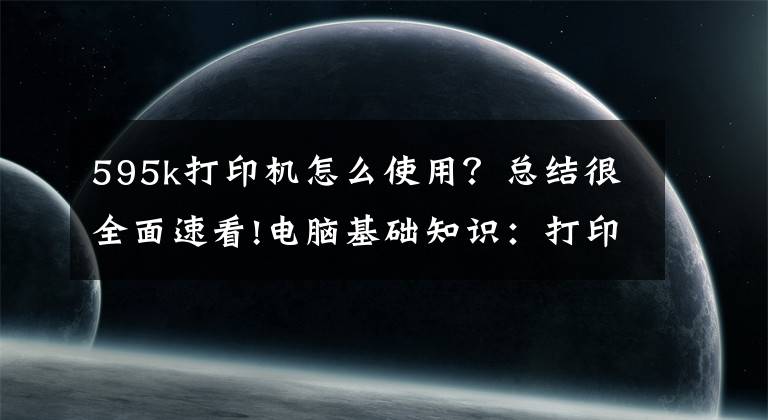 595k打印机怎么使用？总结很全面速看!电脑基础知识：打印机的基础使用常识及故障维护