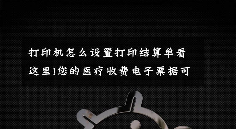 打印机怎么设置打印结算单看这里!您的医疗收费电子票据可以自助打印啦