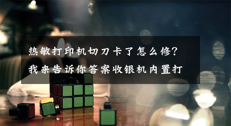 热敏打印机切刀卡了怎么修？我来告诉你答案收银机内置打印虽然方便，但卡纸了怎么办？