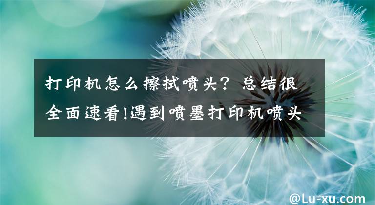打印机怎么擦拭喷头？总结很全面速看!遇到喷墨打印机喷头堵塞怎么办，这样解决就搞定