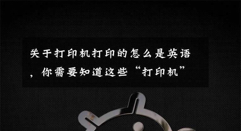 关于打印机打印的怎么是英语，你需要知道这些“打印机”用英语怎么说？
