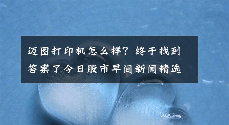 迈图打印机怎么样？终于找到答案了今日股市早间新闻精选（3月7日）