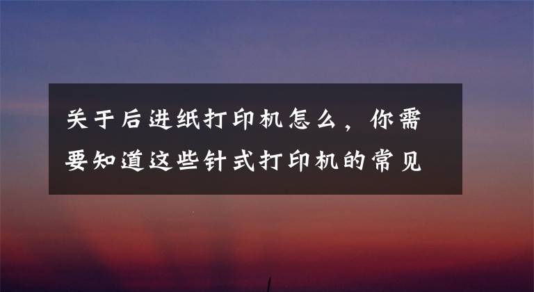 关于后进纸打印机怎么，你需要知道这些针式打印机的常见故障和解决方法1
