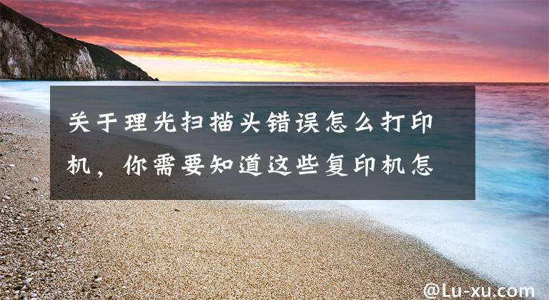 关于理光扫描头错误怎么打印机，你需要知道这些复印机怎么扫描文件 复印机扫描出现故障怎么解决