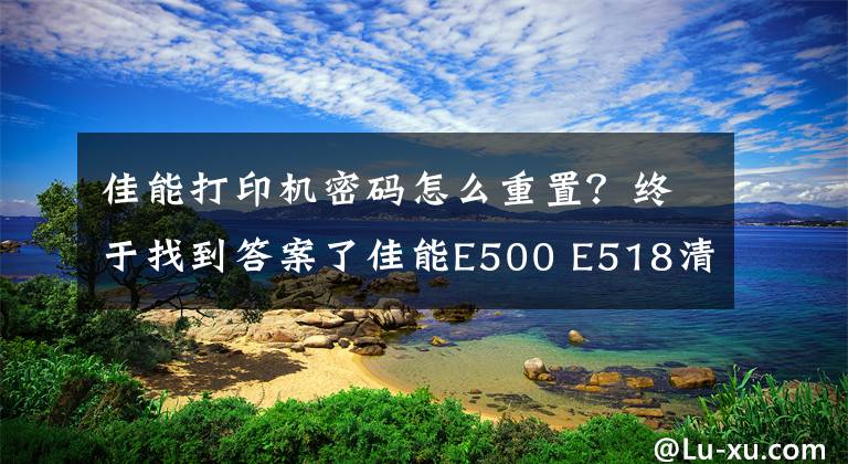 佳能打印机密码怎么重置？终于找到答案了佳能E500 E518清零 佳能E500 E518清零 佳能E500 E518清零