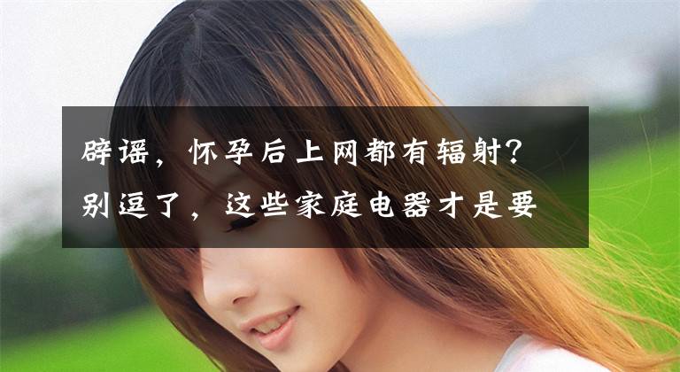 辟谣，怀孕后上网都有辐射？别逗了，这些家庭电器才是要防护的