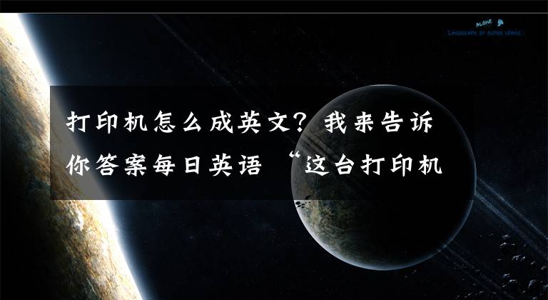 打印机怎么成英文？我来告诉你答案每日英语 “这台打印机坏了” 用英文怎么说？