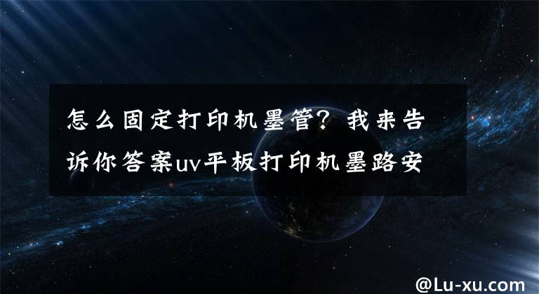 怎么固定打印机墨管？我来告诉你答案uv平板打印机墨路安装事项有哪些？