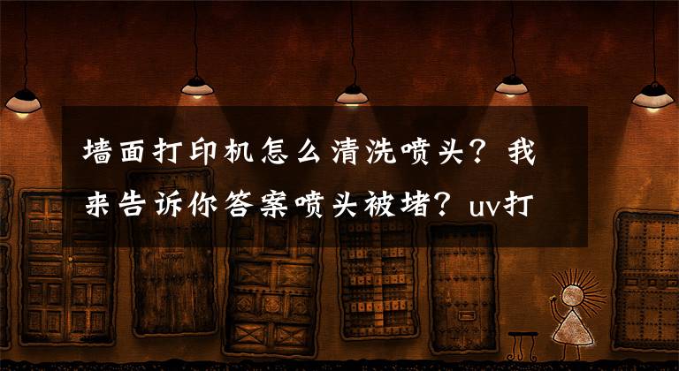 墙面打印机怎么清洗喷头？我来告诉你答案喷头被堵？uv打印机喷头的清洁方法
