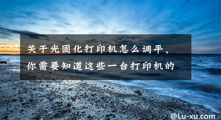 关于光固化打印机怎么调平，你需要知道这些一台打印机的调平步骤可以简单到什么程度？