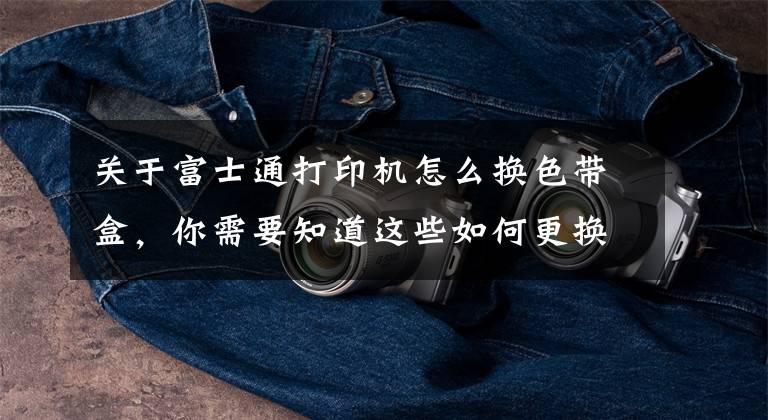 关于富士通打印机怎么换色带盒，你需要知道这些如何更换针式打印机色带？