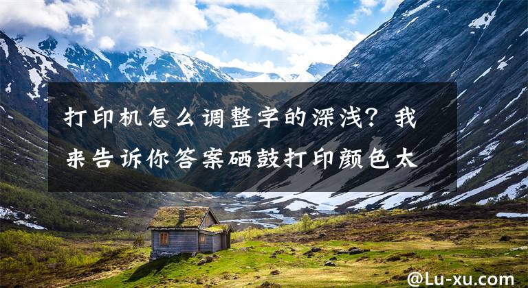 打印机怎么调整字的深浅？我来告诉你答案硒鼓打印颜色太淡？诚威教你调整打印浓度