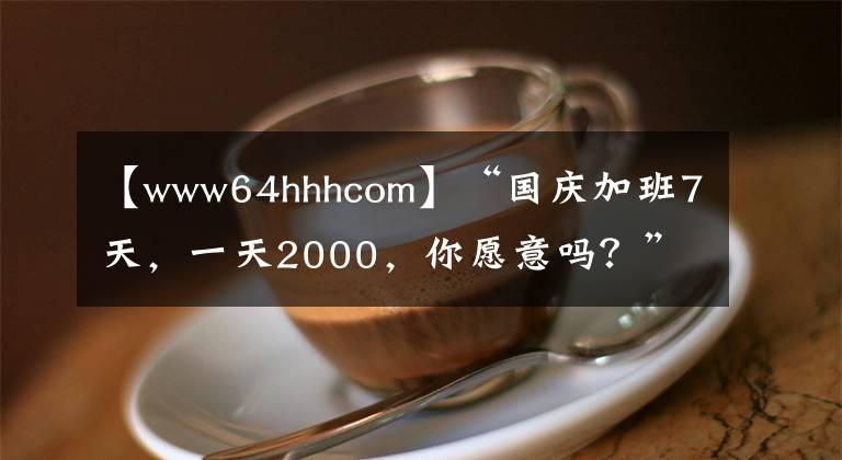 【www64hhhcom】“国庆加班7天，一天2000，你愿意吗？”“我能加到老板破产！”