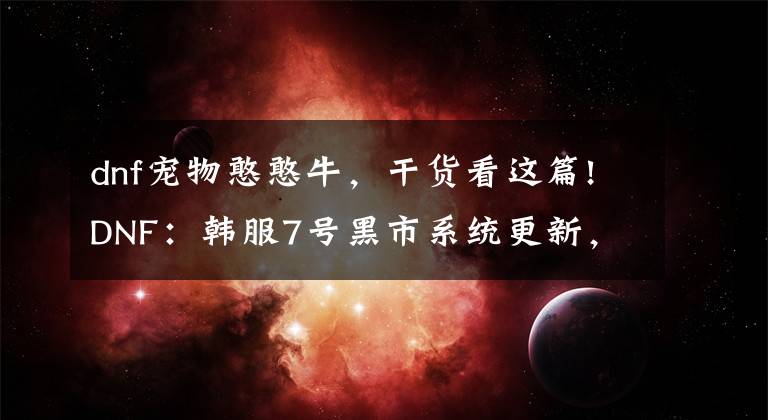 dnf宠物憨憨牛，干货看这篇!DNF：韩服7号黑市系统更新，堇青石用途变广，能换2个灿烂自选